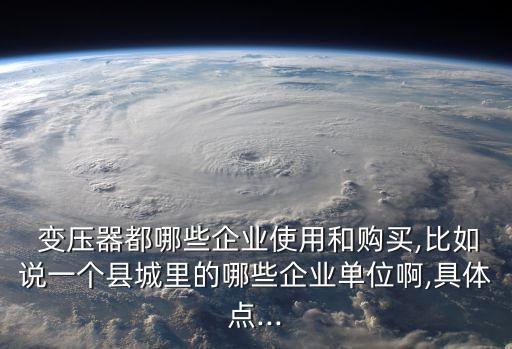  变压器都哪些企业使用和购买,比如说一个县城里的哪些企业单位啊,具体点...