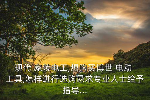现代 家装电工,想购买博世 电动 工具,怎样进行选购恳求专业人士给予指导...