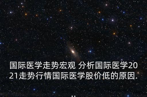 国际医学走势宏观 分析国际医学2021走势行情国际医学股价低的原因...