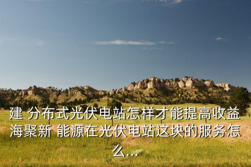 建 分布式光伏电站怎样才能提高收益海聚新 能源在光伏电站这块的服务怎么...