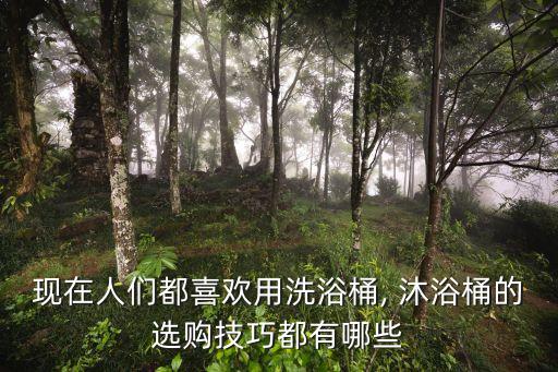 现在人们都喜欢用洗浴桶, 沐浴桶的选购技巧都有哪些