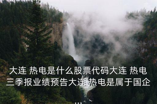 大连 热电是什么股票代码大连 热电三季报业绩预告大连 热电是属于国企...