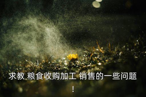 求教 粮食收购加工 销售的一些问题!