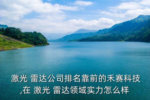  激光 雷达公司排名靠前的禾赛科技,在 激光 雷达领域实力怎么样