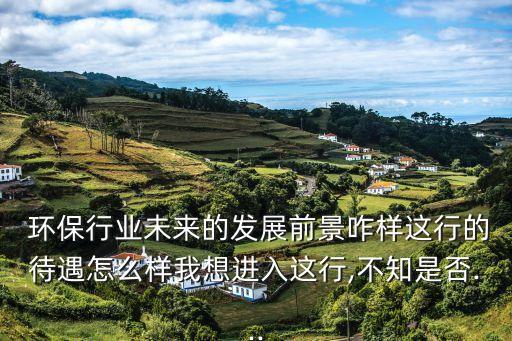  环保行业未来的发展前景咋样这行的待遇怎么样我想进入这行,不知是否...
