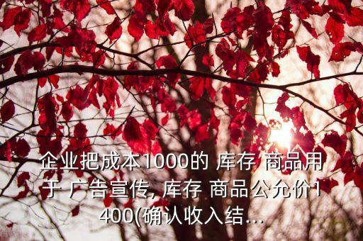 企业把成本1000的 库存 商品用于 广告宣传, 库存 商品公允价1400(确认收入结...