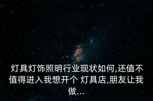  灯具灯饰照明行业现状如何,还值不值得进入我想开个 灯具店,朋友让我做...