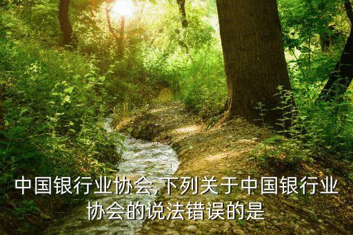 巴中中国银行业协会,下列关于中国银行业协会的说法错误的是