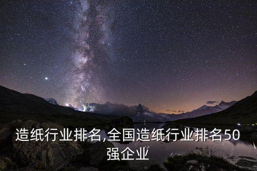 富阳造纸行业排名,全国造纸行业排名50强企业