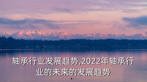 包塑轴承行业发展趋势,2022年轴承行业的未来的发展趋势