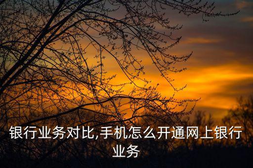 网上银行业务对比,手机怎么开通网上银行业务