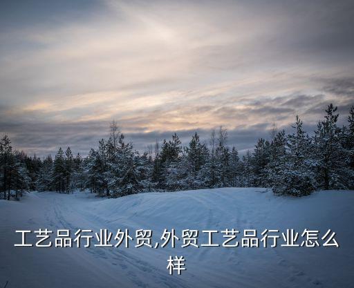 树脂工艺品行业外贸,外贸工艺品行业怎么样