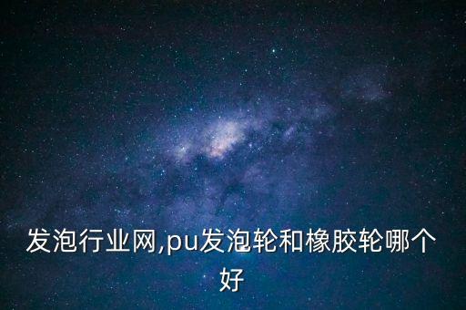 ＰＵ发泡行业网,pu发泡轮和橡胶轮哪个好
