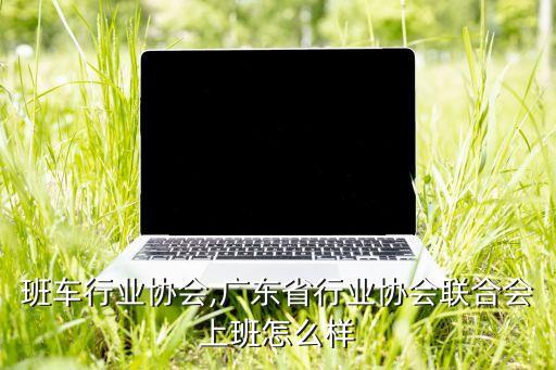 上班班车行业协会,广东省行业协会联合会上班怎么样?