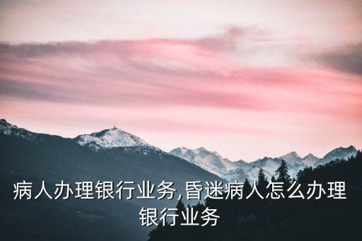 瘫痪病人办理银行业务,昏迷病人怎么办理银行业务