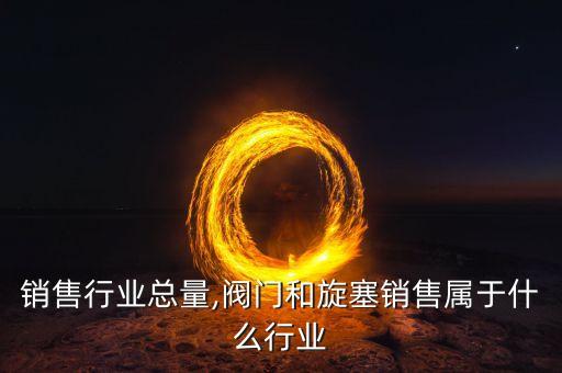 阀门销售行业总量,阀门和旋塞销售属于什么行业