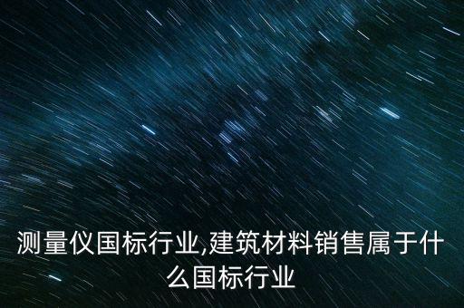 销售测量仪国标行业,建筑材料销售属于什么国标行业