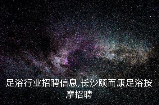 长沙足浴行业招聘信息,长沙颐而康足浴按摩招聘