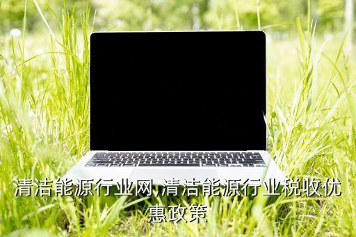 中国清洁能源行业网,清洁能源行业税收优惠政策