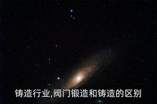 阀门铸造行业,阀门锻造和铸造的区别