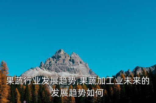 速冻果蔬行业发展趋势,果蔬加工业未来的发展趋势如何