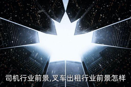 叉车司机行业前景,叉车出租行业前景怎样