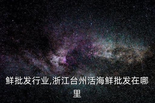 活海鲜批发行业,浙江台州活海鲜批发在哪里