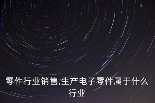 电子零件行业销售,生产电子零件属于什么行业
