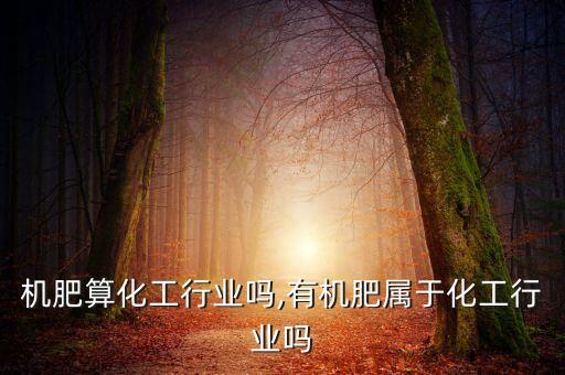 造有机肥算化工行业吗,有机肥属于化工行业吗