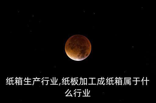 纸板纸箱生产行业,纸板加工成纸箱属于什么行业