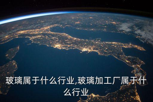 3d玻璃属于什么行业,玻璃加工厂属于什么行业