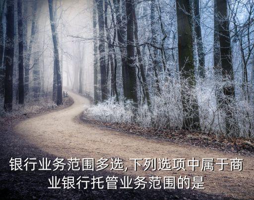 商业银行业务范围多选,下列选项中属于商业银行托管业务范围的是