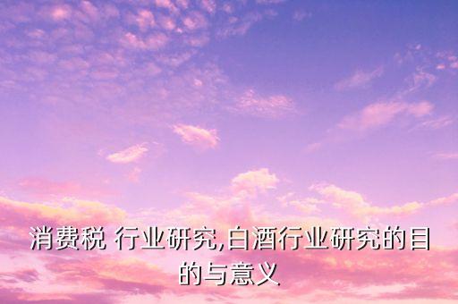 白酒消费税 行业研究,白酒行业研究的目的与意义