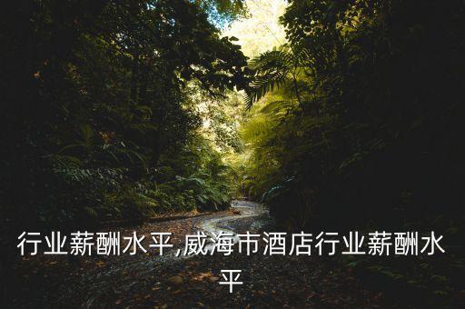 家居行业薪酬水平,威海市酒店行业薪酬水平