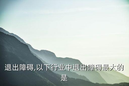 退出障碍,以下行业中退出障碍最大的是