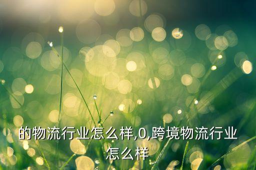 的物流行业怎么样,0,跨境物流行业怎么样