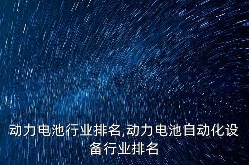国内动力电池行业排名,动力电池自动化设备行业排名