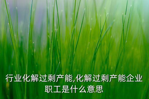 行业化解过剩产能,化解过剩产能企业职工是什么意思