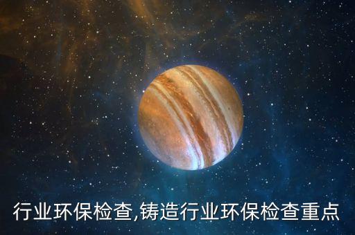 化肥行业环保检查,铸造行业环保检查重点