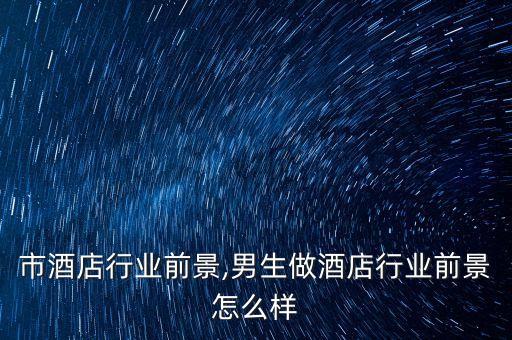 市酒店行业前景,男生做酒店行业前景怎么样