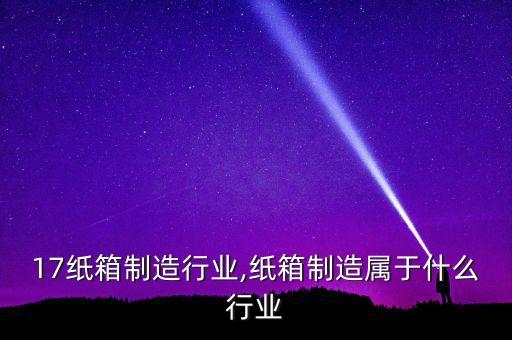 17纸箱制造行业,纸箱制造属于什么行业