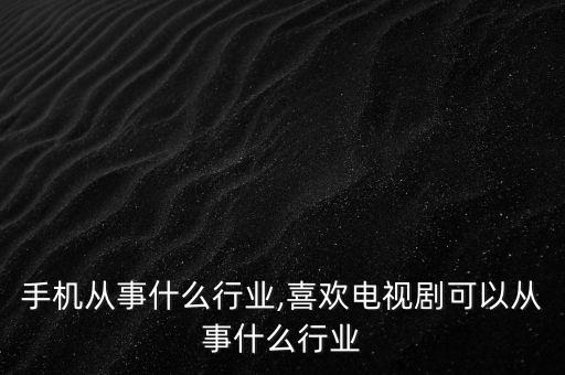喜欢手机从事什么行业,喜欢电视剧可以从事什么行业