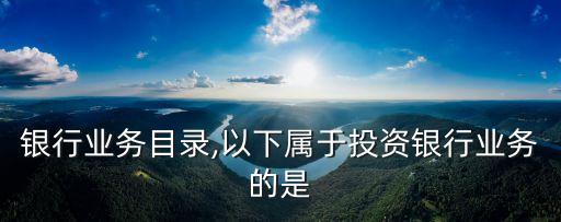 银行业务目录,以下属于投资银行业务的是