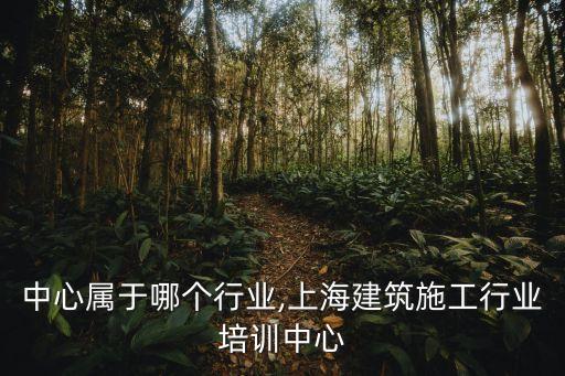 培训中心属于哪个行业,上海建筑施工行业培训中心
