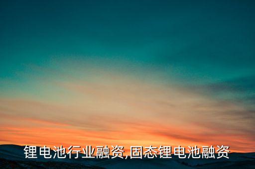 中国锂电池行业融资,固态锂电池融资