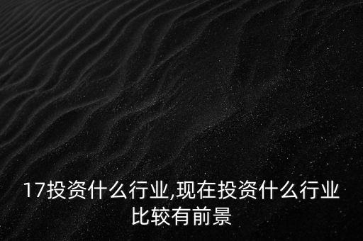 2017投资什么行业,现在投资什么行业比较有前景