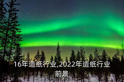 16年造纸行业,2022年造纸行业前景