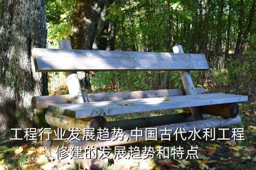 工程行业发展趋势,中国古代水利工程修建的发展趋势和特点