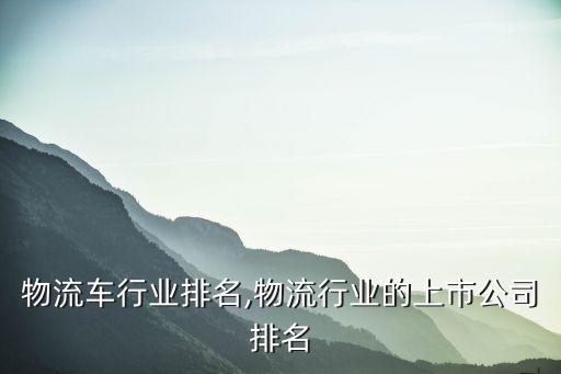 电动物流车行业排名,物流行业的上市公司排名
