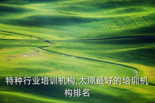 特种行业培训机构,太原最好的培训机构排名